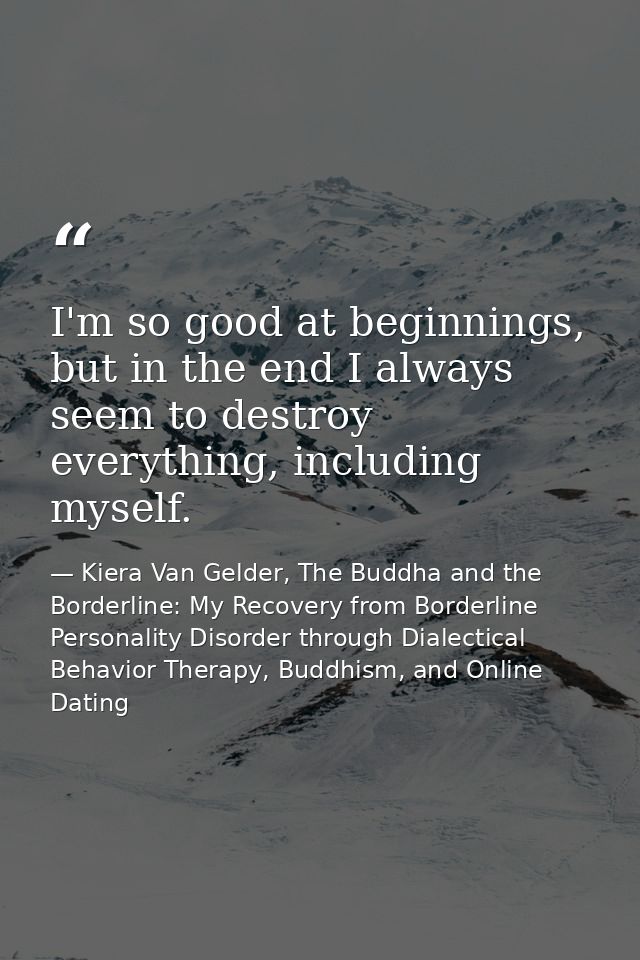 I'm so good at beginnings, but in the end I always seem to destroy everything, including myself. — Kiera Van Gelder, The Buddha and the Borderline: My Recovery from Borderline Personality Disorder through Dialectical Behavior Therapy, Buddhism, and Online Dating