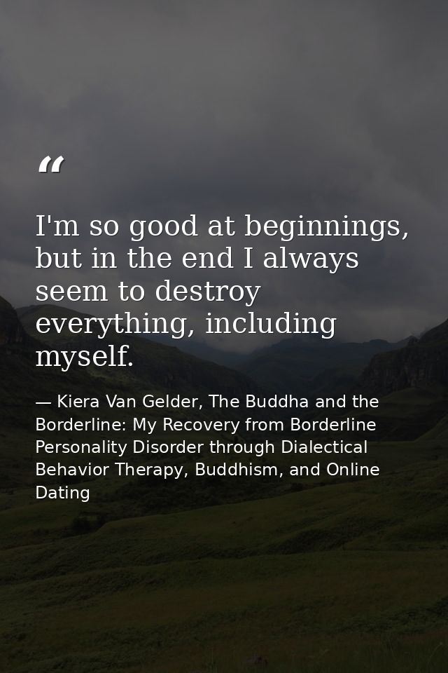 I'm so good at beginnings, but in the end I always seem to destroy everything, including myself. — Kiera Van Gelder, The Buddha and the Borderline: My Recovery from Borderline Personality Disorder through Dialectical Behavior Therapy, Buddhism, and Online Dating