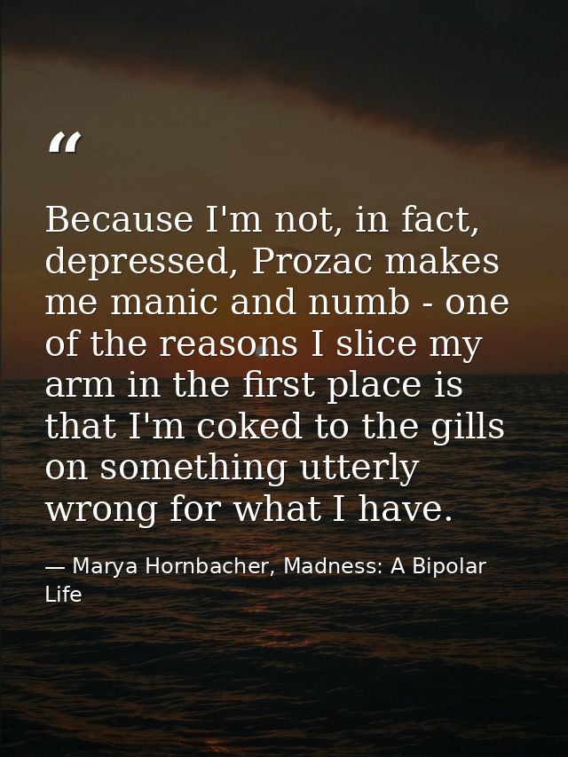 Because I'm not, in fact, depressed, Prozac makes me manic and numb - one of the reasons I slice my arm in the first pla — Marya Hornbacher, Madness: A Bipolar Life