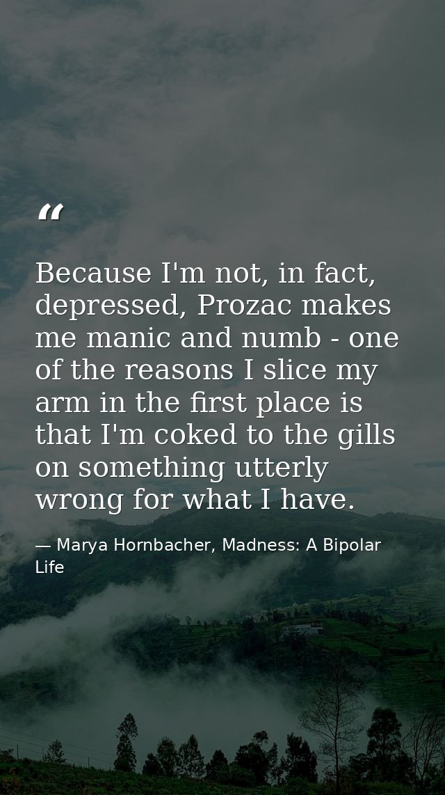 Because I'm not, in fact, depressed, Prozac makes me manic and numb - one of the reasons I slice my arm in the first pla — Marya Hornbacher, Madness: A Bipolar Life