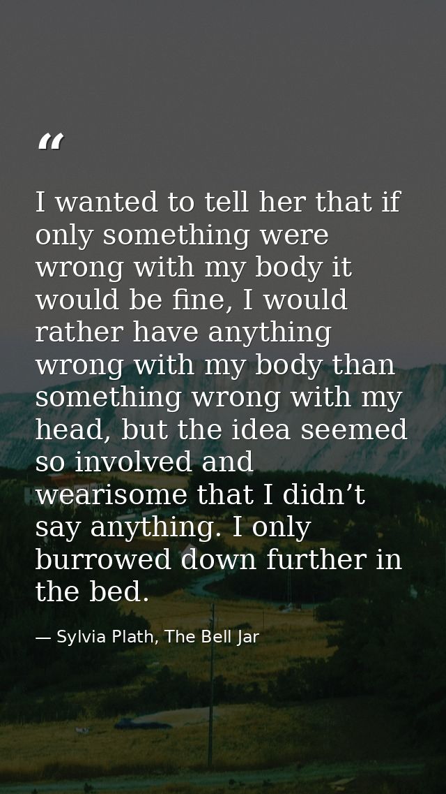 I wanted to tell her that if only something were wrong with my body it would be fine, I would rather have anything wrong — Sylvia Plath, The Bell Jar