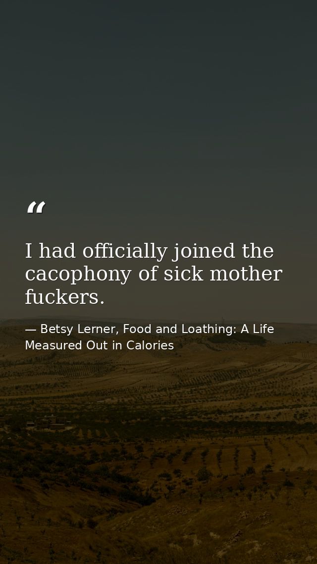 I had officially joined the cacophony of sick mother fuckers. — Betsy Lerner, Food and Loathing: A Life Measured Out in Calories