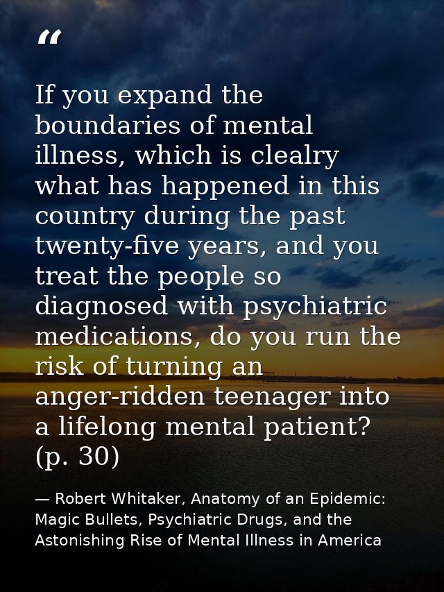 If you expand the boundaries of mental illness, which is clealry what has happened in this country during the past twent — Robert Whitaker, Anatomy of an Epidemic: Magic Bullets, Psychiatric Drugs, and the Astonishing Rise of Mental Illness in America