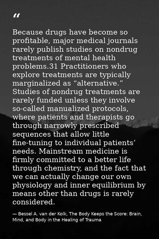 Because drugs have become so profitable, major medical journals rarely publish studies on nondrug treatments of mental h — Bessel A. van der Kolk, The Body Keeps the Score: Brain, Mind, and Body in the Healing of Trauma