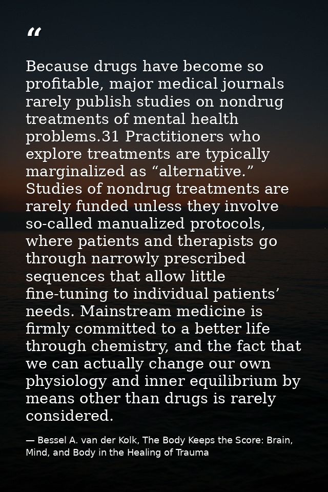 Because drugs have become so profitable, major medical journals rarely publish studies on nondrug treatments of mental h — Bessel A. van der Kolk, The Body Keeps the Score: Brain, Mind, and Body in the Healing of Trauma