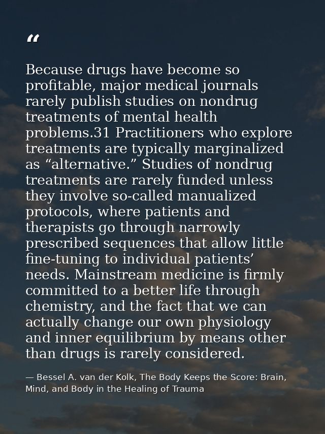 Because drugs have become so profitable, major medical journals rarely publish studies on nondrug treatments of mental h — Bessel A. van der Kolk, The Body Keeps the Score: Brain, Mind, and Body in the Healing of Trauma