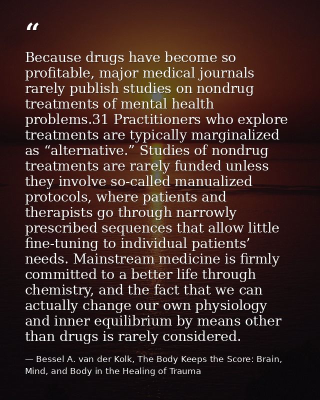 Because drugs have become so profitable, major medical journals rarely publish studies on nondrug treatments of mental h — Bessel A. van der Kolk, The Body Keeps the Score: Brain, Mind, and Body in the Healing of Trauma