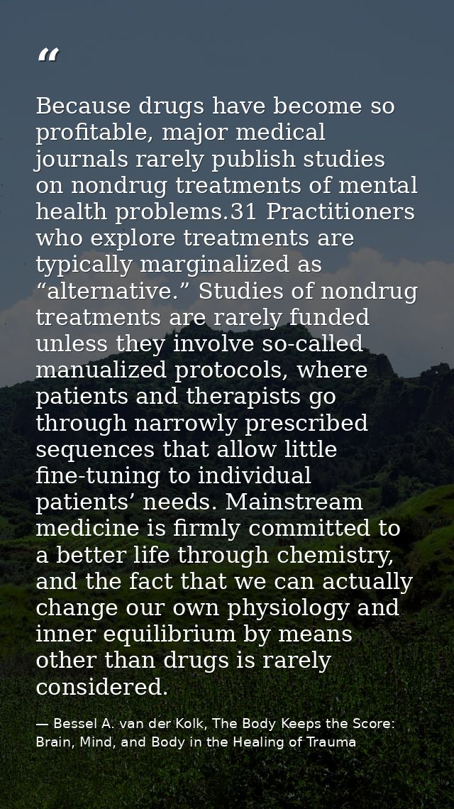 Because drugs have become so profitable, major medical journals rarely publish studies on nondrug treatments of mental h — Bessel A. van der Kolk, The Body Keeps the Score: Brain, Mind, and Body in the Healing of Trauma