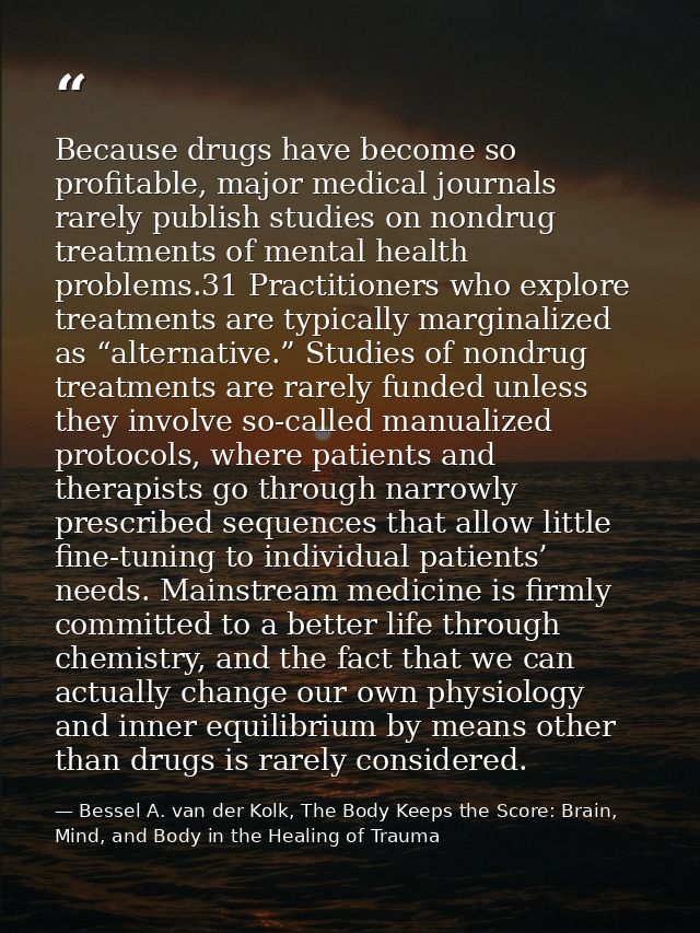 Because drugs have become so profitable, major medical journals rarely publish studies on nondrug treatments of mental h — Bessel A. van der Kolk, The Body Keeps the Score: Brain, Mind, and Body in the Healing of Trauma