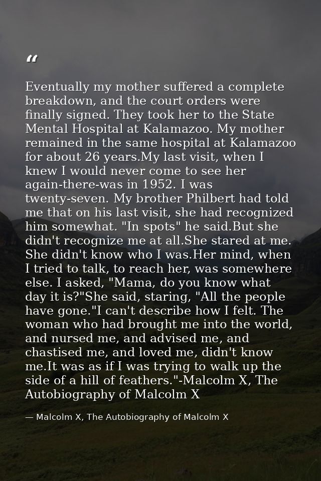 Eventually my mother suffered a complete breakdown, and the court orders were finally signed. They took her to the State — Malcolm X, The Autobiography of Malcolm X