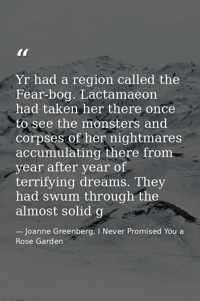 Yr had a region called the Fear-bog. Lactamaeon had taken her there once to see the monsters and corpses of her nightmar — Joanne Greenberg, I Never Promised You a Rose Garden