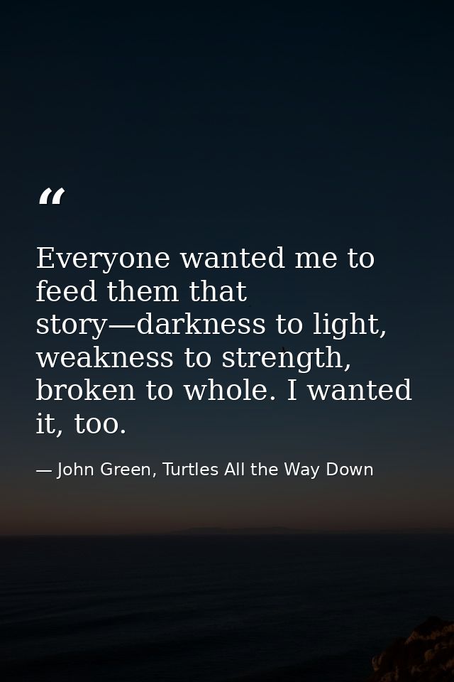 Everyone wanted me to feed them that story—darkness to light, weakness to strength, broken to whole. I wanted it, too. — John Green, Turtles All the Way Down