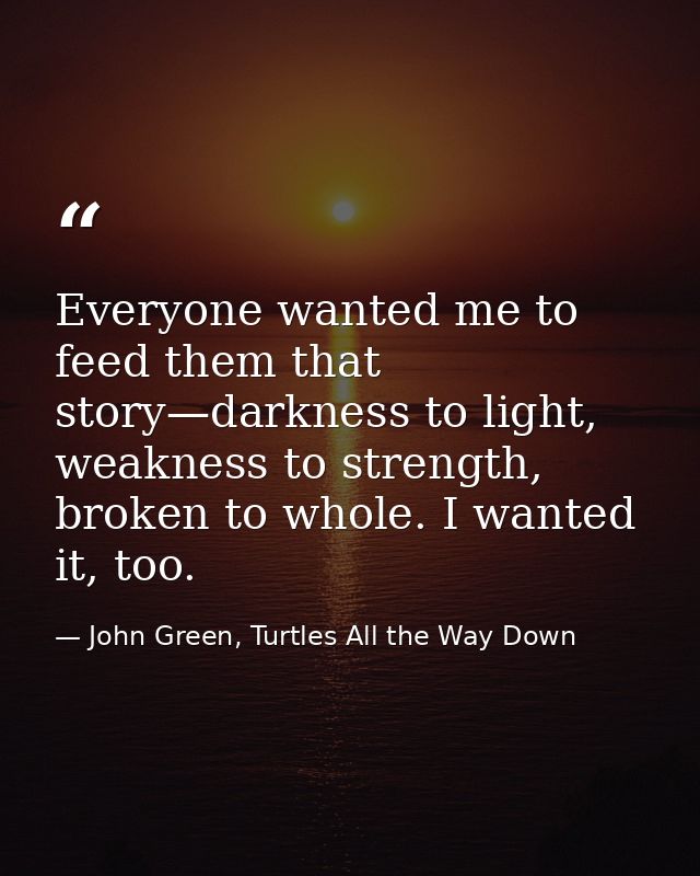 Everyone wanted me to feed them that story—darkness to light, weakness to strength, broken to whole. I wanted it, too. — John Green, Turtles All the Way Down