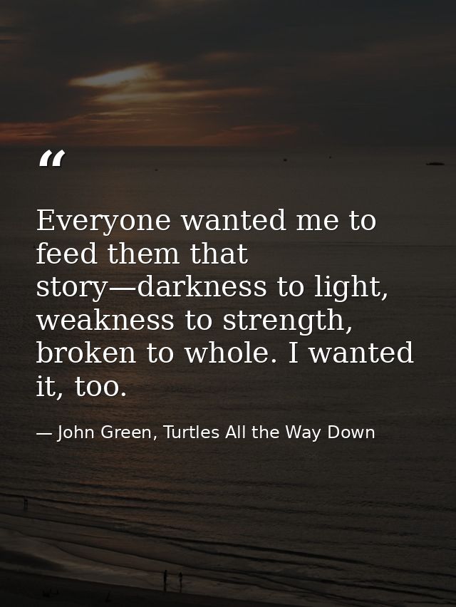 Everyone wanted me to feed them that story—darkness to light, weakness to strength, broken to whole. I wanted it, too. — John Green, Turtles All the Way Down