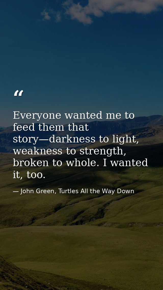 Everyone wanted me to feed them that story—darkness to light, weakness to strength, broken to whole. I wanted it, too. — John Green, Turtles All the Way Down