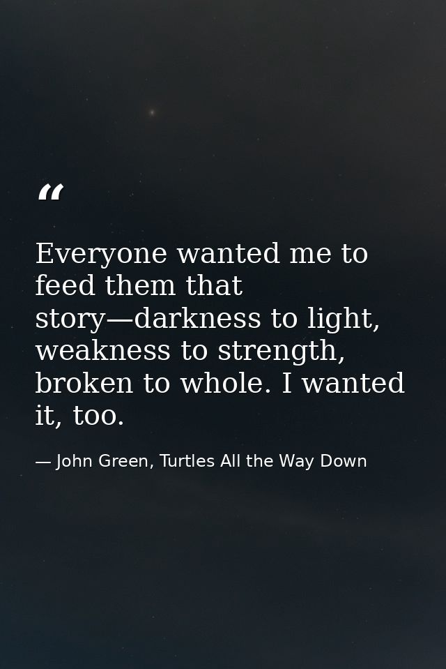 Everyone wanted me to feed them that story—darkness to light, weakness to strength, broken to whole. I wanted it, too. — John Green, Turtles All the Way Down