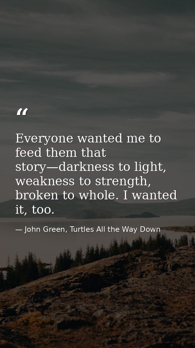 Everyone wanted me to feed them that story—darkness to light, weakness to strength, broken to whole. I wanted it, too. — John Green, Turtles All the Way Down