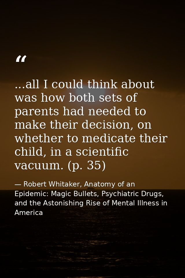 ...all I could think about was how both sets of parents had needed to make their decision, on whether to medicate their  — Robert Whitaker, Anatomy of an Epidemic: Magic Bullets, Psychiatric Drugs, and the Astonishing Rise of Mental Illness in America