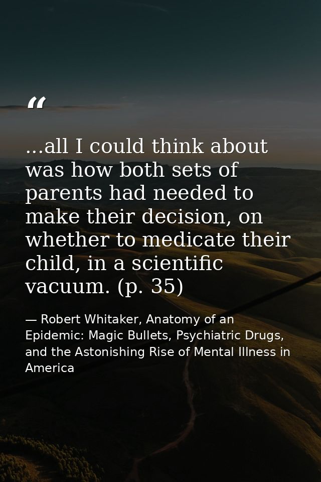...all I could think about was how both sets of parents had needed to make their decision, on whether to medicate their  — Robert Whitaker, Anatomy of an Epidemic: Magic Bullets, Psychiatric Drugs, and the Astonishing Rise of Mental Illness in America