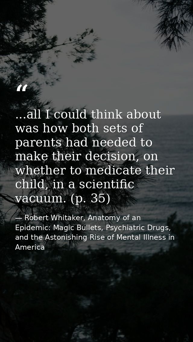 ...all I could think about was how both sets of parents had needed to make their decision, on whether to medicate their  — Robert Whitaker, Anatomy of an Epidemic: Magic Bullets, Psychiatric Drugs, and the Astonishing Rise of Mental Illness in America