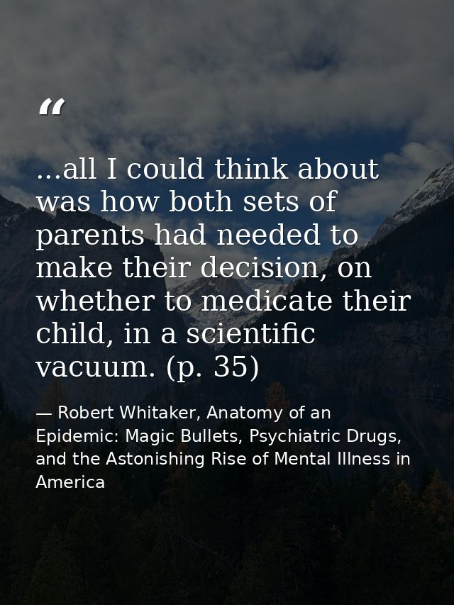 ...all I could think about was how both sets of parents had needed to make their decision, on whether to medicate their  — Robert Whitaker, Anatomy of an Epidemic: Magic Bullets, Psychiatric Drugs, and the Astonishing Rise of Mental Illness in America