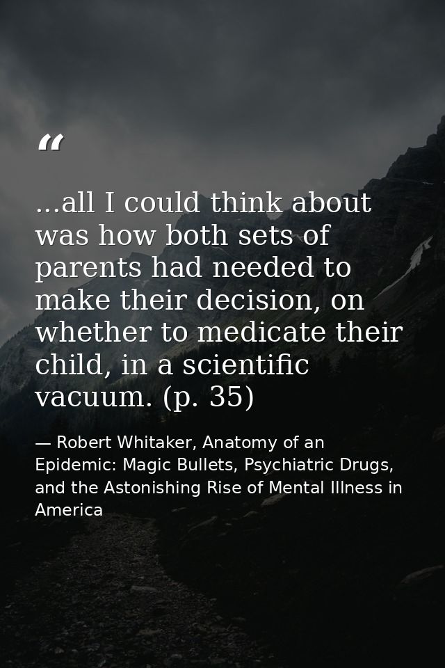 ...all I could think about was how both sets of parents had needed to make their decision, on whether to medicate their  — Robert Whitaker, Anatomy of an Epidemic: Magic Bullets, Psychiatric Drugs, and the Astonishing Rise of Mental Illness in America
