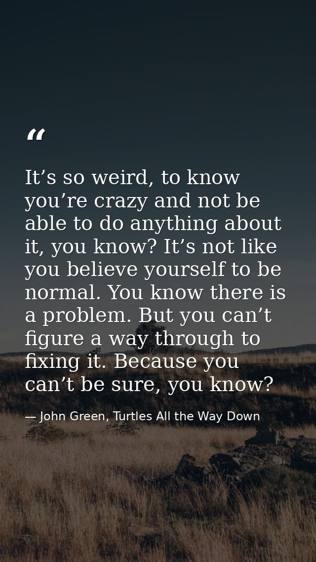It’s so weird, to know you’re crazy and not be able to do anything about it, you know? It’s not like you believe yoursel — John Green, Turtles All the Way Down