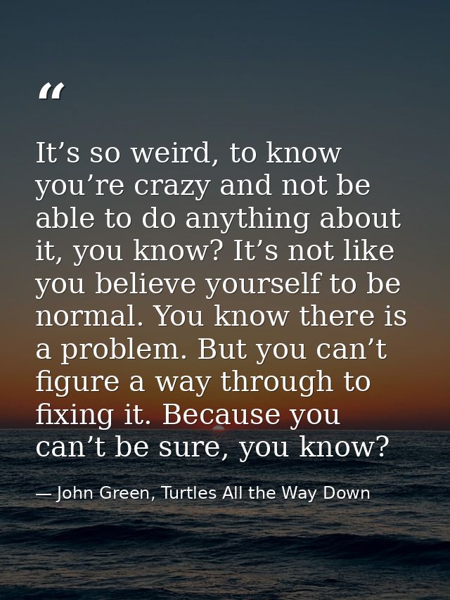 It’s so weird, to know you’re crazy and not be able to do anything about it, you know? It’s not like you believe yoursel — John Green, Turtles All the Way Down