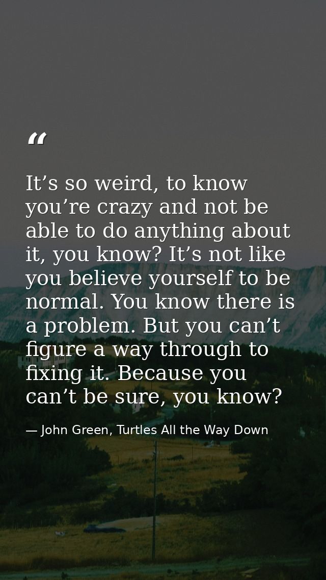 It’s so weird, to know you’re crazy and not be able to do anything about it, you know? It’s not like you believe yoursel — John Green, Turtles All the Way Down