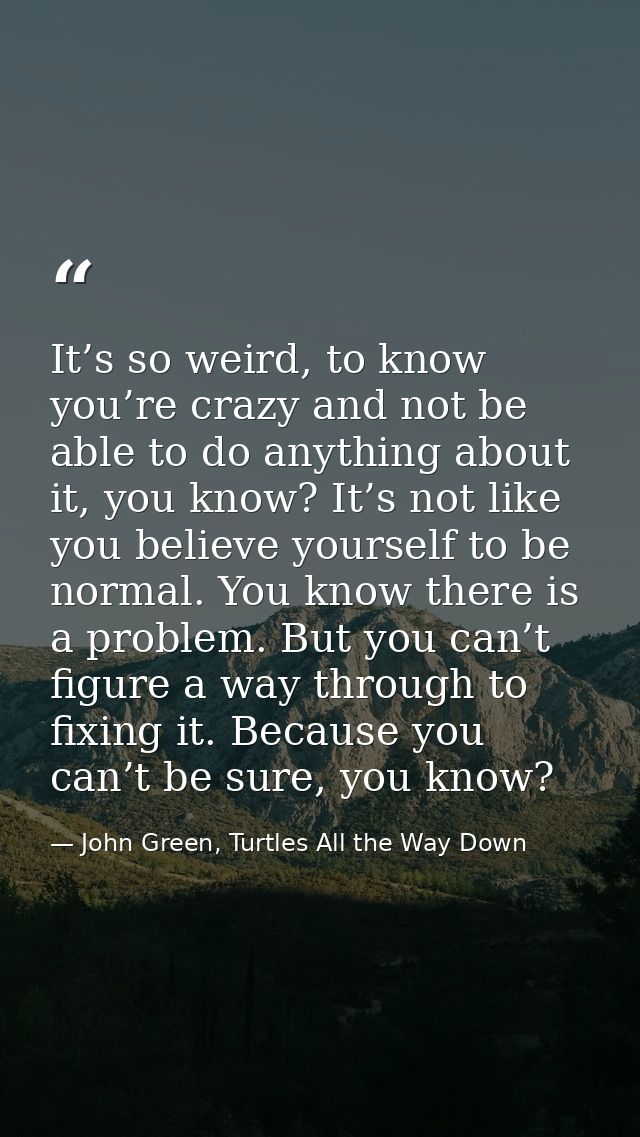 It’s so weird, to know you’re crazy and not be able to do anything about it, you know? It’s not like you believe yoursel — John Green, Turtles All the Way Down