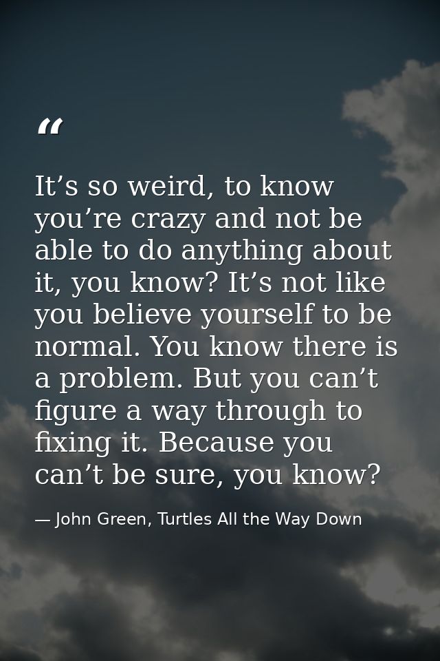 It’s so weird, to know you’re crazy and not be able to do anything about it, you know? It’s not like you believe yoursel — John Green, Turtles All the Way Down