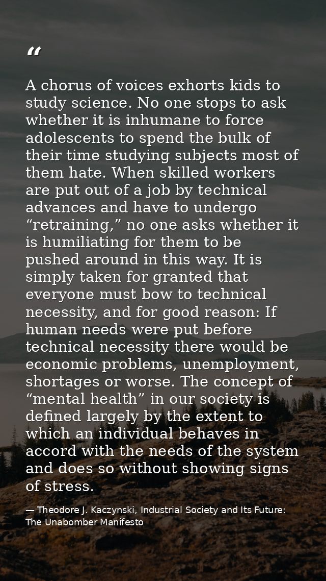 A chorus of voices exhorts kids to study science. No one stops to ask whether it is inhumane to force adolescents to spe — Theodore J. Kaczynski, Industrial Society and Its Future: The Unabomber Manifesto