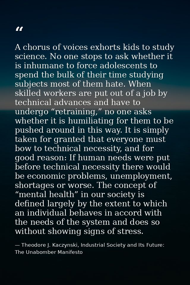 A chorus of voices exhorts kids to study science. No one stops to ask whether it is inhumane to force adolescents to spe — Theodore J. Kaczynski, Industrial Society and Its Future: The Unabomber Manifesto