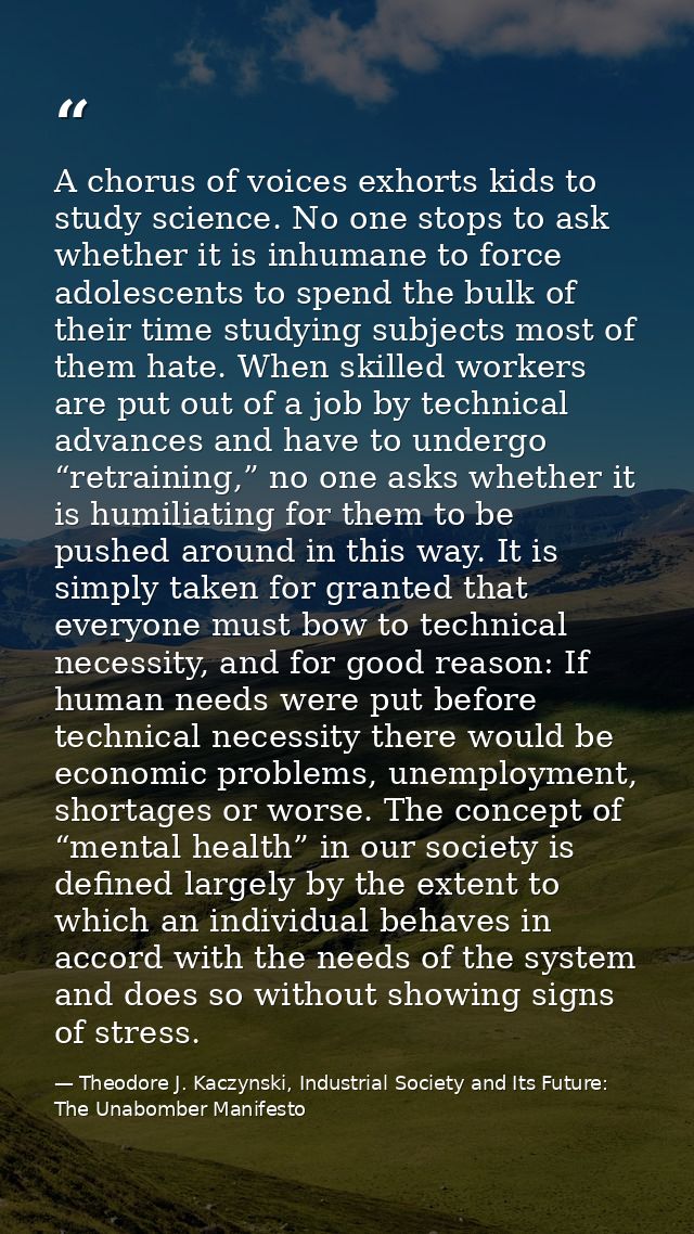 A chorus of voices exhorts kids to study science. No one stops to ask whether it is inhumane to force adolescents to spe — Theodore J. Kaczynski, Industrial Society and Its Future: The Unabomber Manifesto