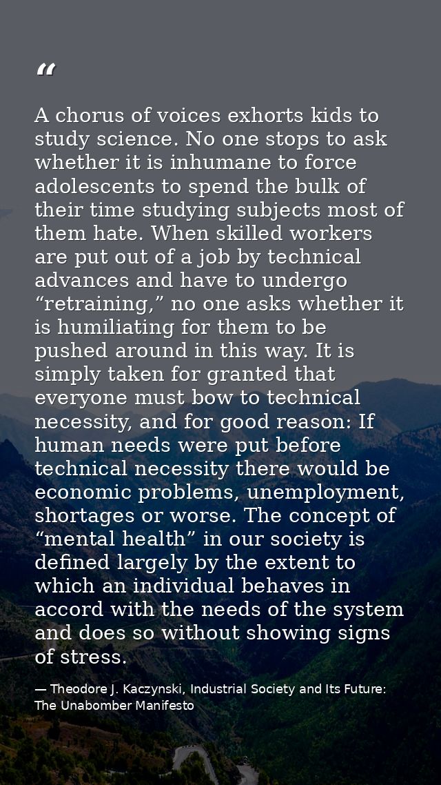 A chorus of voices exhorts kids to study science. No one stops to ask whether it is inhumane to force adolescents to spe — Theodore J. Kaczynski, Industrial Society and Its Future: The Unabomber Manifesto