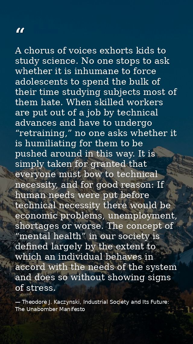 A chorus of voices exhorts kids to study science. No one stops to ask whether it is inhumane to force adolescents to spe — Theodore J. Kaczynski, Industrial Society and Its Future: The Unabomber Manifesto