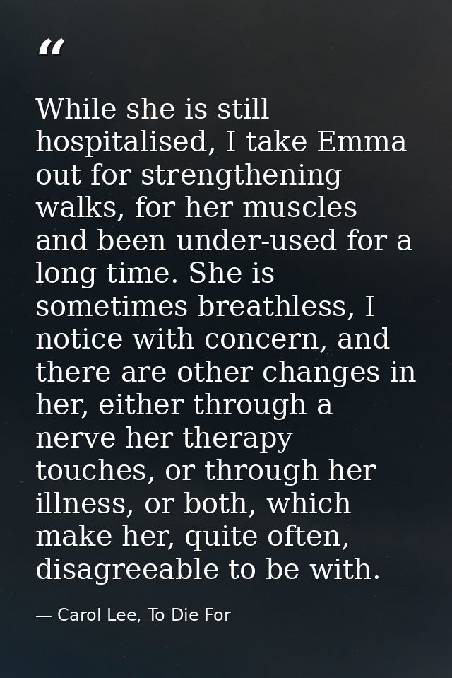 While she is still hospitalised, I take Emma out for strengthening walks, for her muscles and been under-used for a long — Carol Lee, To Die For