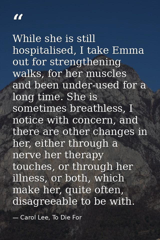 While she is still hospitalised, I take Emma out for strengthening walks, for her muscles and been under-used for a long — Carol Lee, To Die For