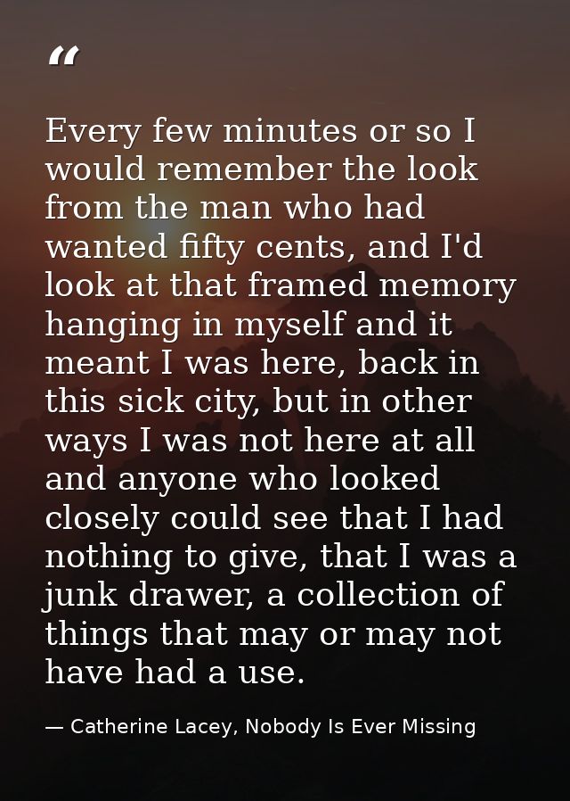 Every few minutes or so I would remember the look from the man who had wanted fifty cents, and I'd look at that framed m — Catherine Lacey, Nobody Is Ever Missing