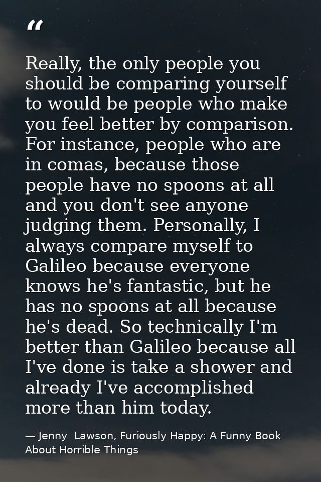 Really, the only people you should be comparing yourself to would be people who make you feel better by comparison. For  — Jenny  Lawson, Furiously Happy: A Funny Book About Horrible Things