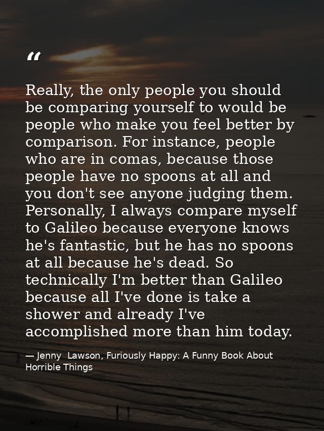 Really, the only people you should be comparing yourself to would be people who make you feel better by comparison. For  — Jenny  Lawson, Furiously Happy: A Funny Book About Horrible Things