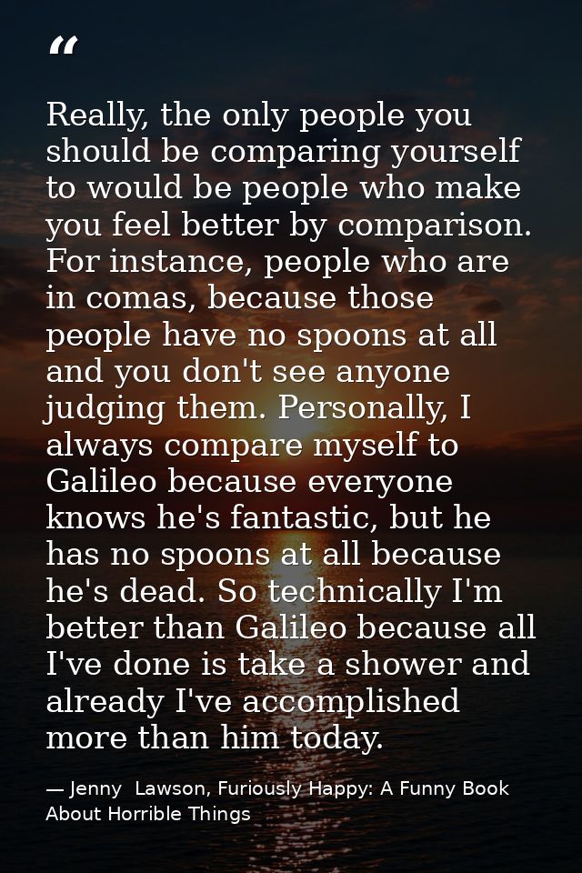 Really, the only people you should be comparing yourself to would be people who make you feel better by comparison. For  — Jenny  Lawson, Furiously Happy: A Funny Book About Horrible Things