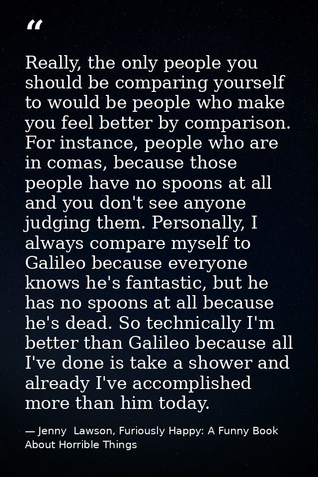 Really, the only people you should be comparing yourself to would be people who make you feel better by comparison. For  — Jenny  Lawson, Furiously Happy: A Funny Book About Horrible Things