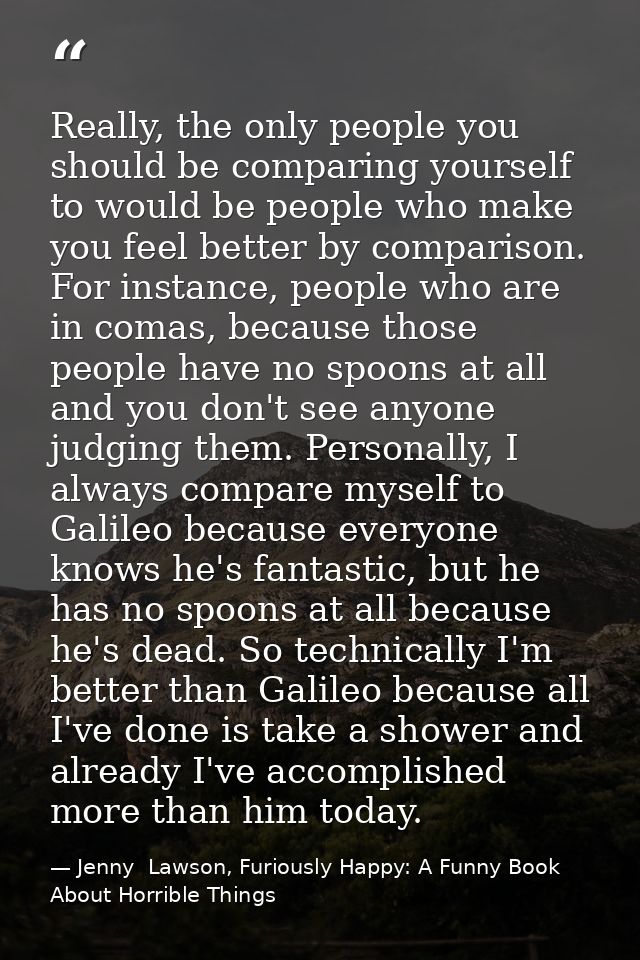 Really, the only people you should be comparing yourself to would be people who make you feel better by comparison. For  — Jenny  Lawson, Furiously Happy: A Funny Book About Horrible Things