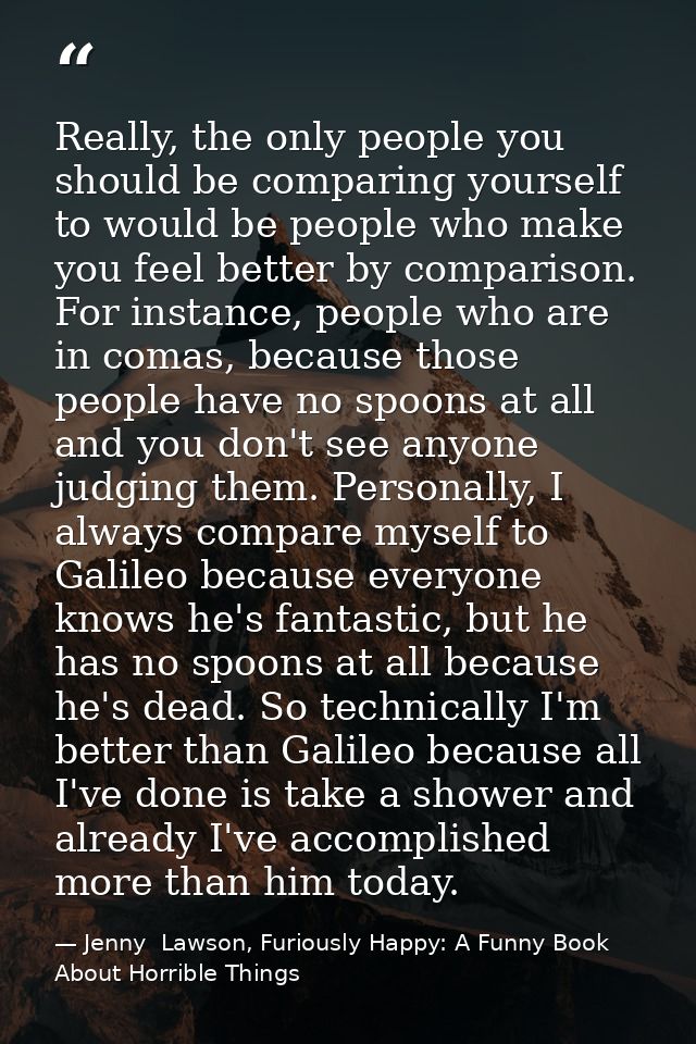 Really, the only people you should be comparing yourself to would be people who make you feel better by comparison. For  — Jenny  Lawson, Furiously Happy: A Funny Book About Horrible Things