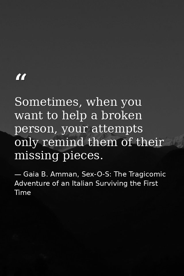 Sometimes, when you want to help a broken person, your attempts only remind them of their missing pieces. — Gaia B. Amman, Sex-O-S: The Tragicomic Adventure of an Italian Surviving the First Time