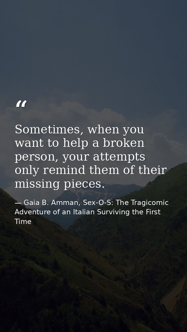 Sometimes, when you want to help a broken person, your attempts only remind them of their missing pieces. — Gaia B. Amman, Sex-O-S: The Tragicomic Adventure of an Italian Surviving the First Time