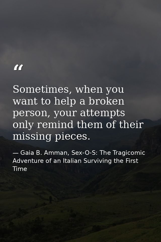 Sometimes, when you want to help a broken person, your attempts only remind them of their missing pieces. — Gaia B. Amman, Sex-O-S: The Tragicomic Adventure of an Italian Surviving the First Time