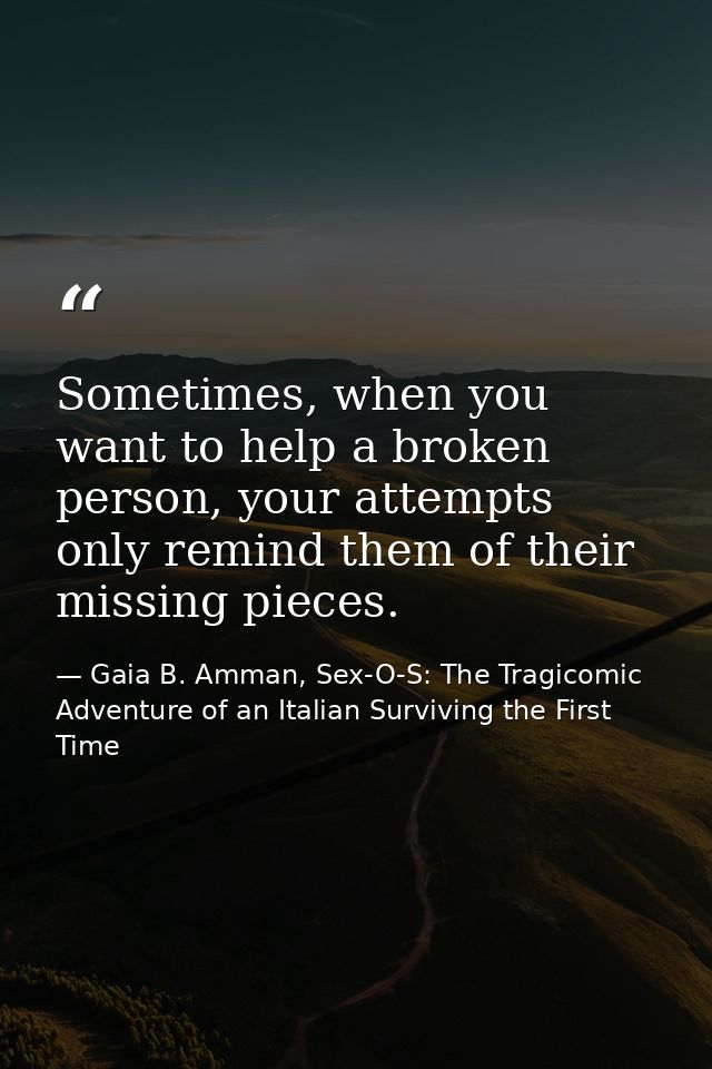 Sometimes, when you want to help a broken person, your attempts only remind them of their missing pieces. — Gaia B. Amman, Sex-O-S: The Tragicomic Adventure of an Italian Surviving the First Time