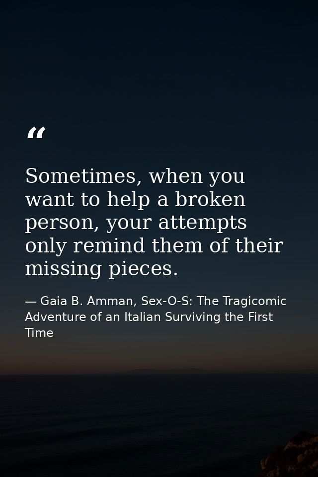 Sometimes, when you want to help a broken person, your attempts only remind them of their missing pieces. — Gaia B. Amman, Sex-O-S: The Tragicomic Adventure of an Italian Surviving the First Time